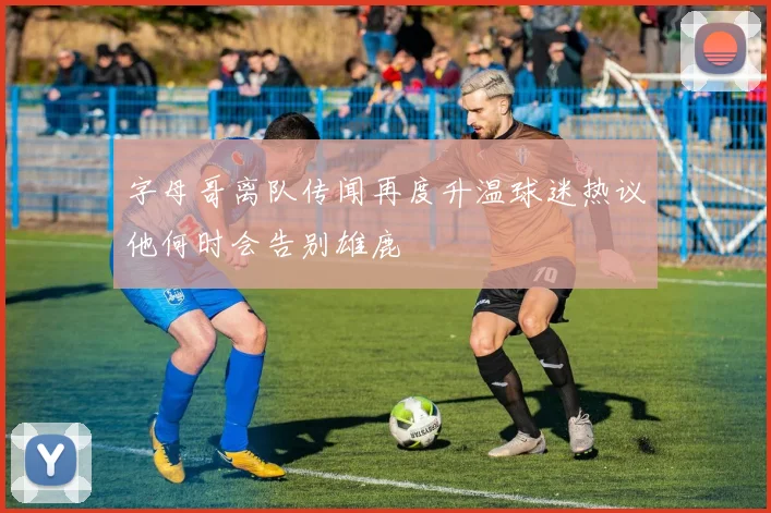 字母哥离队传闻再度升温球迷热议他何时会告别雄鹿