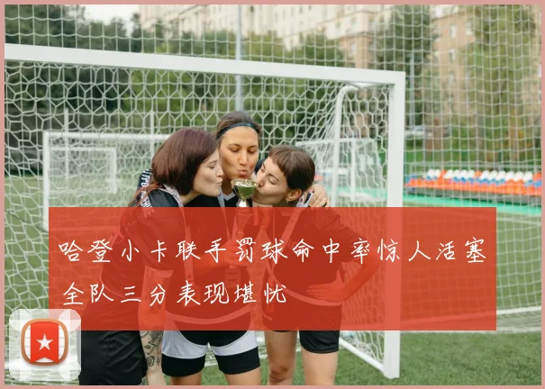 哈登小卡联手罚球命中率惊人活塞全队三分表现堪忧