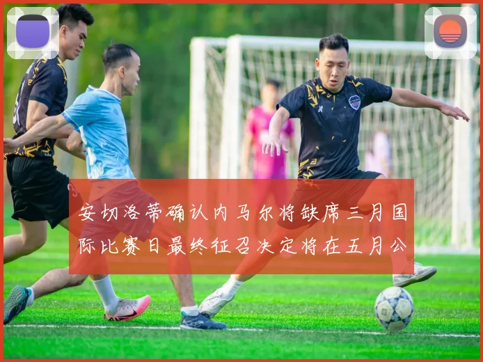 安切洛蒂确认内马尔将缺席三月国际比赛日最终征召决定将在五月公布