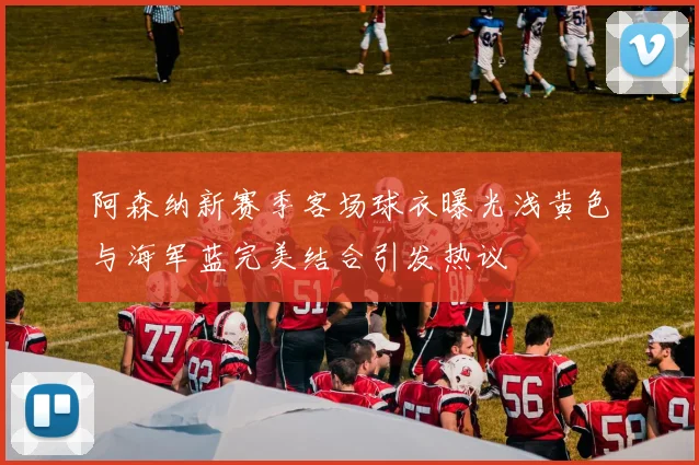 阿森纳新赛季客场球衣曝光浅黄色与海军蓝完美结合引发热议