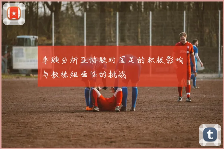 李璇分析亚协联对国足的积极影响与教练组面临的挑战