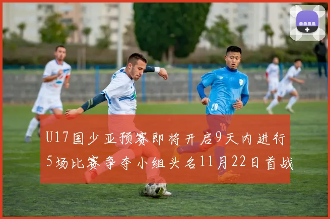 U17国少亚预赛即将开启9天内进行5场比赛争夺小组头名11月22日首战巴林