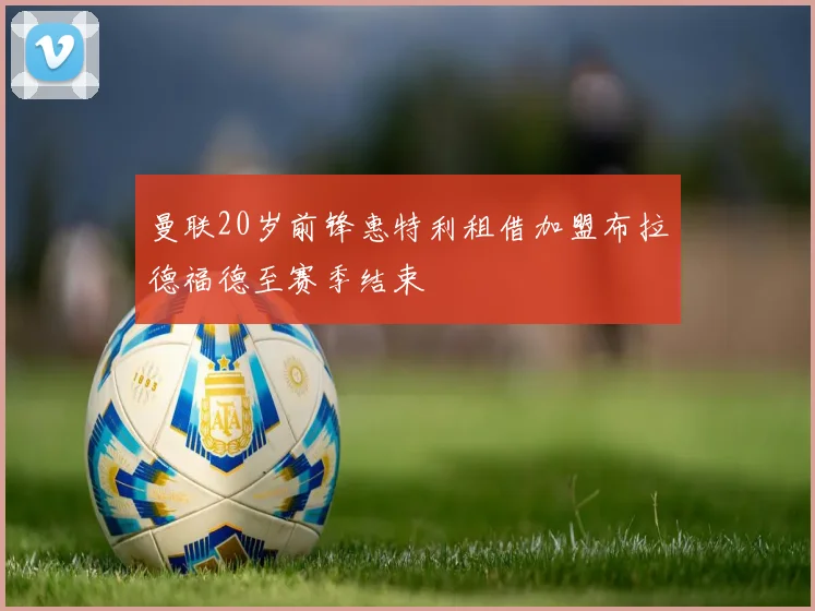 曼联20岁前锋惠特利租借加盟布拉德福德至赛季结束