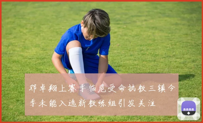 邓卓翔上赛季临危受命执教三镇今季未能入选新教练组引发关注