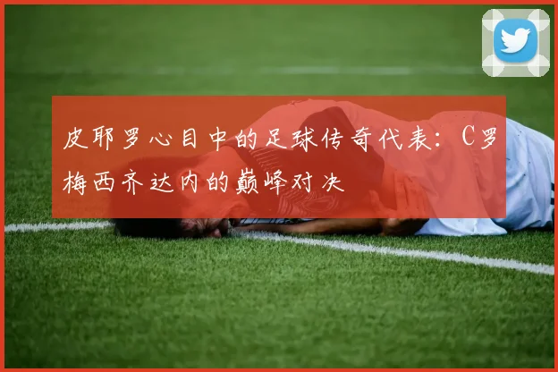 皮耶罗心目中的足球传奇代表：C罗梅西齐达内的巅峰对决