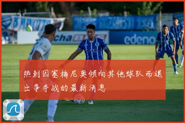 热刺因塞梅尼奥倾向其他球队而退出争夺战的最新消息