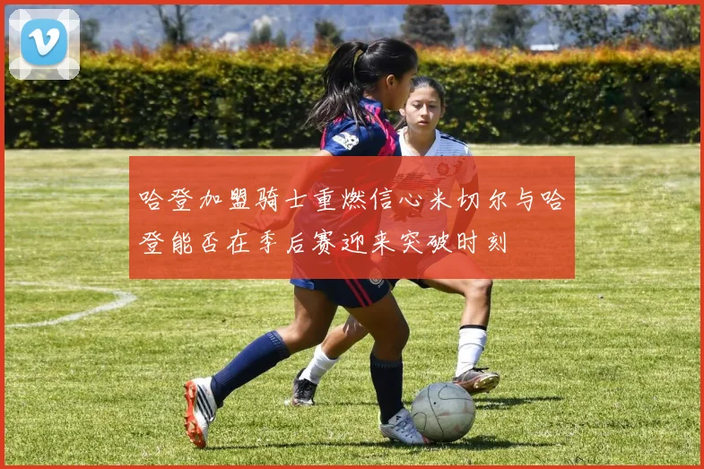 哈登加盟骑士重燃信心米切尔与哈登能否在季后赛迎来突破时刻