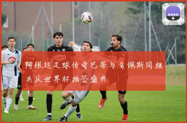 阿根廷足球传奇巴蒂与肯佩斯同框共庆世界杯抽签盛典