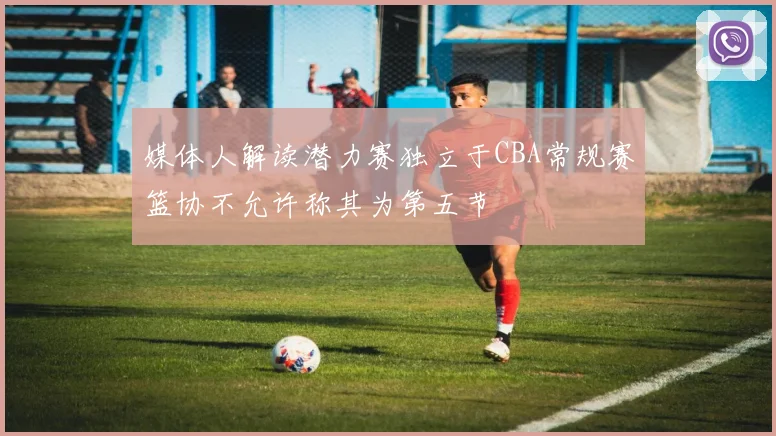 媒体人解读潜力赛独立于CBA常规赛篮协不允许称其为第五节