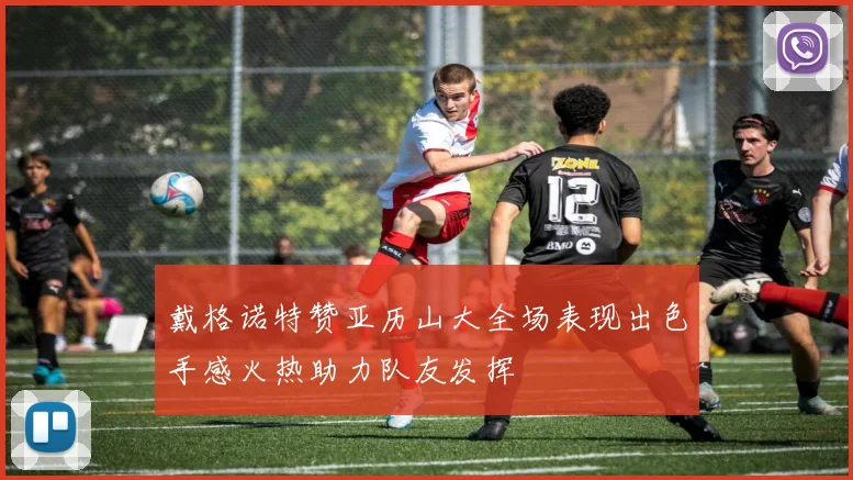 戴格诺特赞亚历山大全场表现出色手感火热助力队友发挥