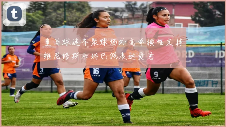 皇马球迷齐聚球场外高举横幅支持维尼修斯和姆巴佩表达爱意