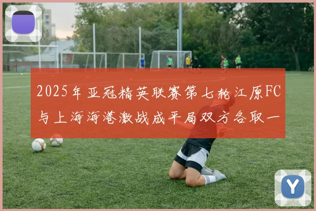 2025年亚冠精英联赛第七轮江原FC与上海海港激战成平局双方各取一分