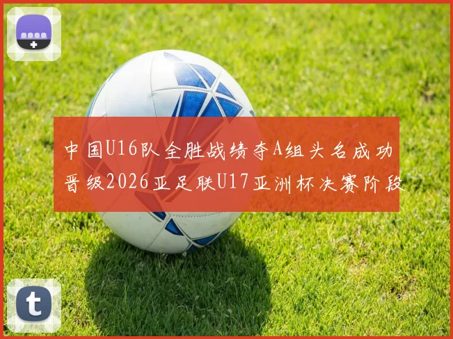中国U16队全胜战绩夺A组头名成功晋级2026亚足联U17亚洲杯决赛阶段