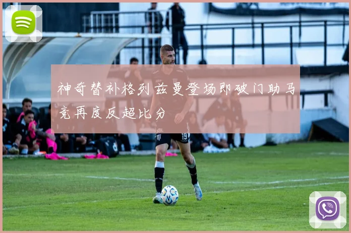 神奇替补格列兹曼登场即破门助马竞再度反超比分