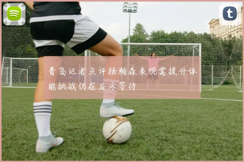 青岛记者点评杨瀚森表现需提升体能挑战仍在后方等待