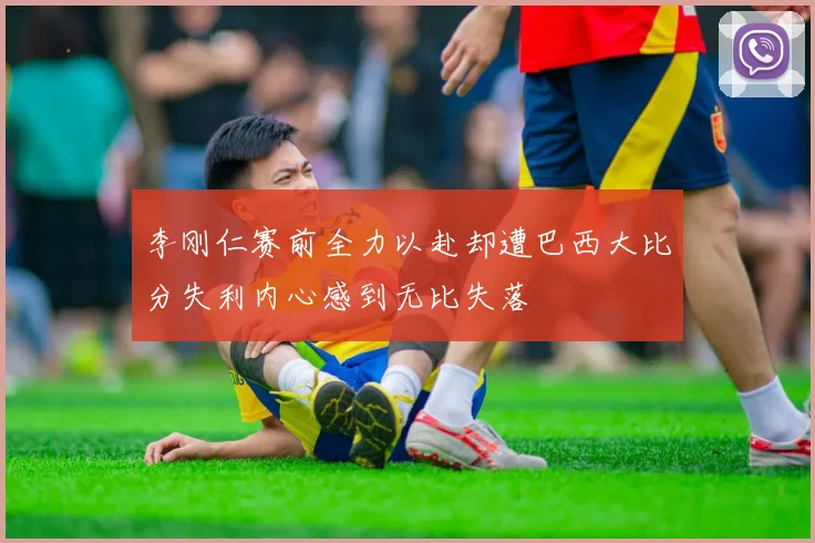 李刚仁赛前全力以赴却遭巴西大比分失利内心感到无比失落