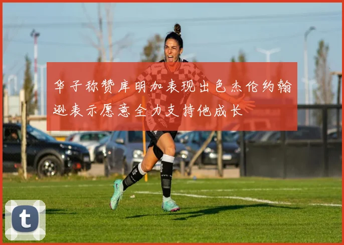 华子称赞库明加表现出色杰伦约翰逊表示愿意全力支持他成长