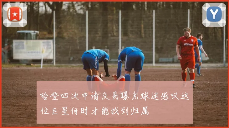 哈登四次申请交易曝光球迷感叹这位巨星何时才能找到归属
