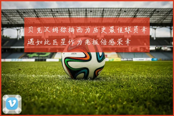 贝克汉姆称梅西为历史最佳球员幸遇如此巨星作为老板倍感荣幸
